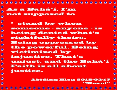 As a Baha'i, I'm not supposed to stand by when someone - anyone - is being denied what's rightfully theirs. Being oppressed by the powerful. Being victimized by injustice. That's unjust, and the Baha'i Faith is all about justice. #StandUp #Justice #AbidingBlog2018Mean
